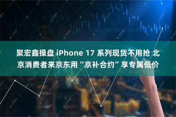 聚宏鑫操盘 iPhone 17 系列现货不用抢 北京消费者来京东用“京补合约”享专属低价