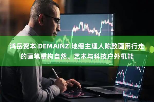 鸿岳资本 DEMAINZ 地缦主理人陈致画用行走的画笔重构自然、艺术与科技户外机能