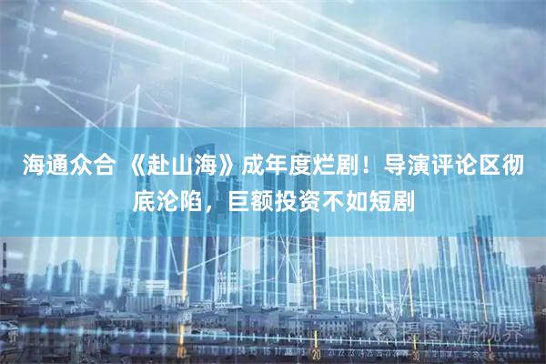 海通众合 《赴山海》成年度烂剧！导演评论区彻底沦陷，巨额投资不如短剧