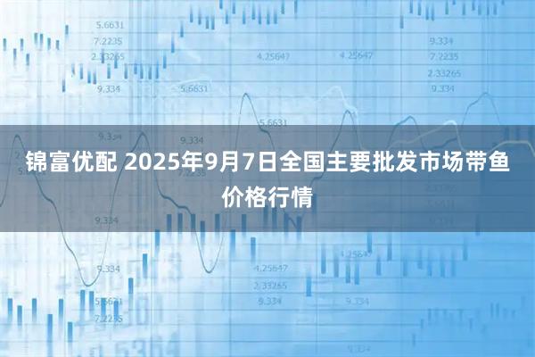 锦富优配 2025年9月7日全国主要批发市场带鱼价格行情
