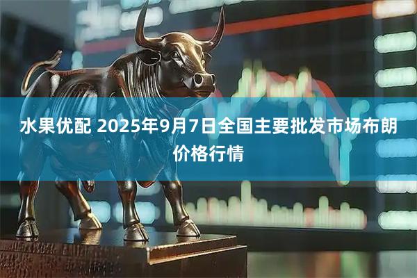 水果优配 2025年9月7日全国主要批发市场布朗价格行情
