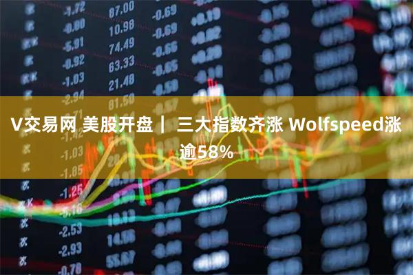 V交易网 美股开盘｜ 三大指数齐涨 Wolfspeed涨逾58%