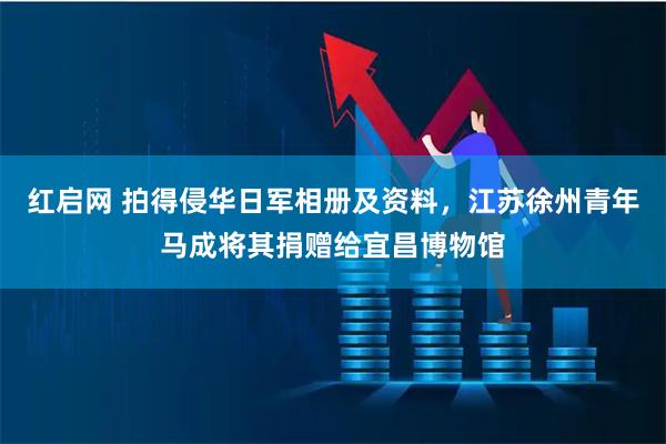 红启网 拍得侵华日军相册及资料，江苏徐州青年马成将其捐赠给宜昌博物馆