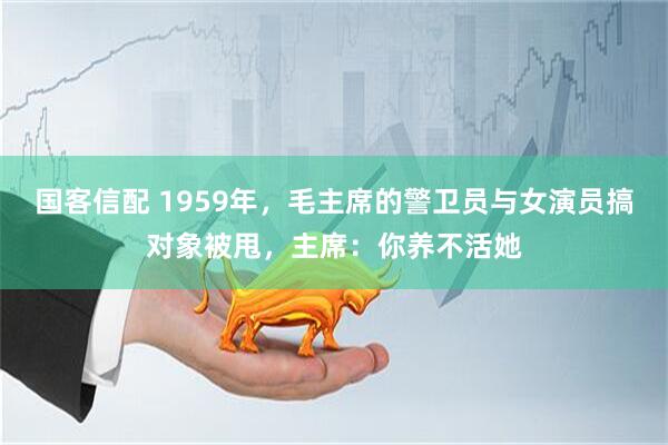 国客信配 1959年，毛主席的警卫员与女演员搞对象被甩，主席：你养不活她
