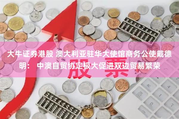 大牛证券港股 澳大利亚驻华大使馆商务公使戴德明： 中澳自贸协定极大促进双边贸易繁荣