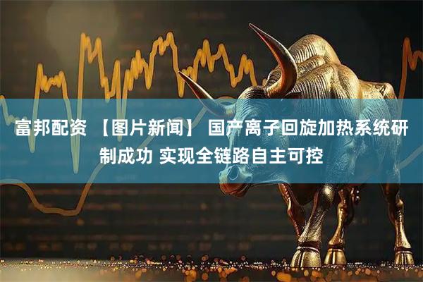 富邦配资 【图片新闻】 国产离子回旋加热系统研制成功 实现全链路自主可控