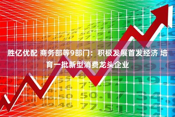 胜亿优配 商务部等9部门：积极发展首发经济 培育一批新型消费龙头企业