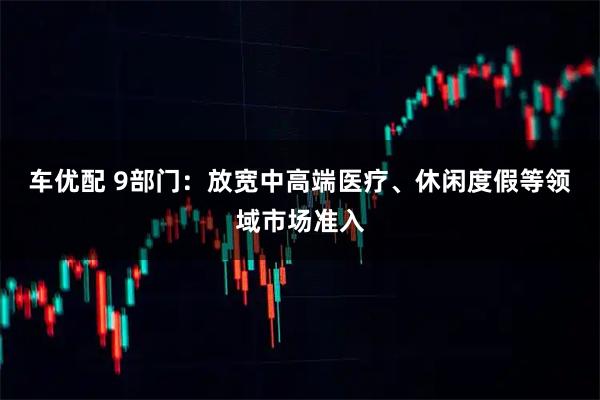 车优配 9部门：放宽中高端医疗、休闲度假等领域市场准入