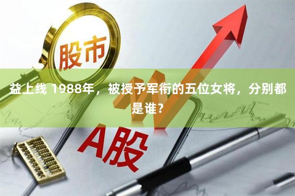益上线 1988年，被授予军衔的五位女将，分别都是谁？