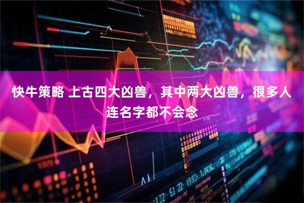 快牛策略 上古四大凶兽，其中两大凶兽，很多人连名字都不会念