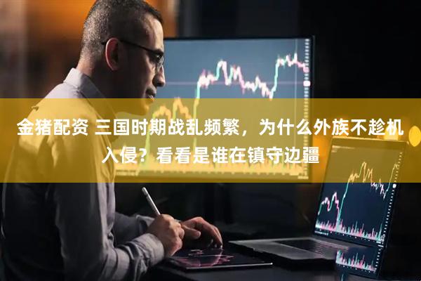 金猪配资 三国时期战乱频繁，为什么外族不趁机入侵？看看是谁在镇守边疆