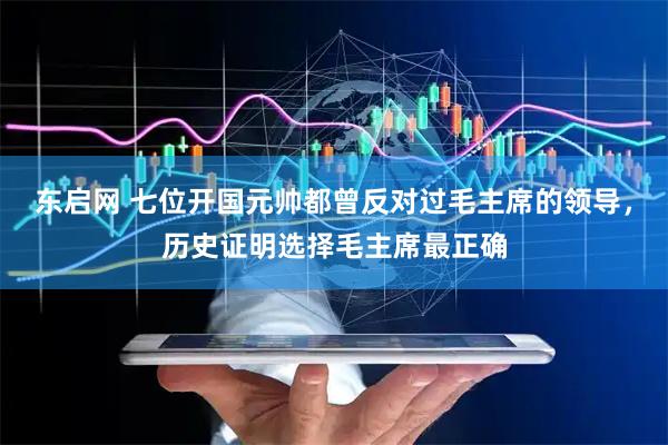 东启网 七位开国元帅都曾反对过毛主席的领导，历史证明选择毛主席最正确