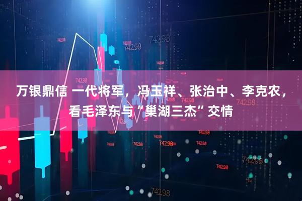万银鼎信 一代将军，冯玉祥、张治中、李克农，看毛泽东与“巢湖三杰”交情