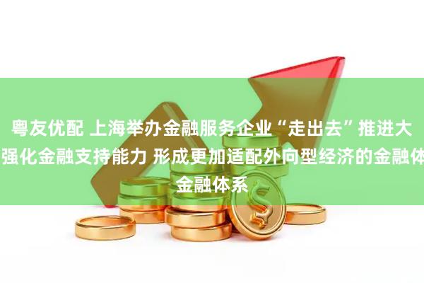粤友优配 上海举办金融服务企业“走出去”推进大会 强化金融支持能力 形成更加适配外向型经济的金融体系