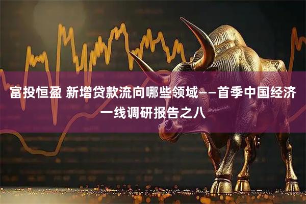富投恒盈 新增贷款流向哪些领域——首季中国经济一线调研报告之八