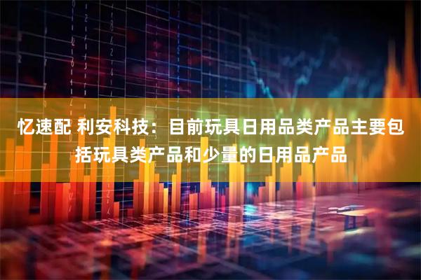 忆速配 利安科技：目前玩具日用品类产品主要包括玩具类产品和少量的日用品产品