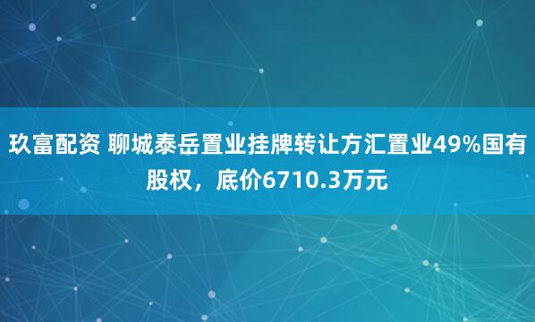玖富配资 聊城泰岳置业挂牌转让方汇置业49%国有股权，底价6710.3万元