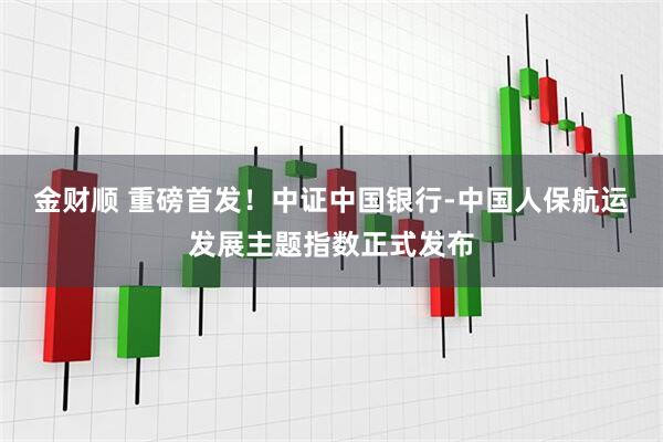 金财顺 重磅首发！中证中国银行-中国人保航运发展主题指数正式发布