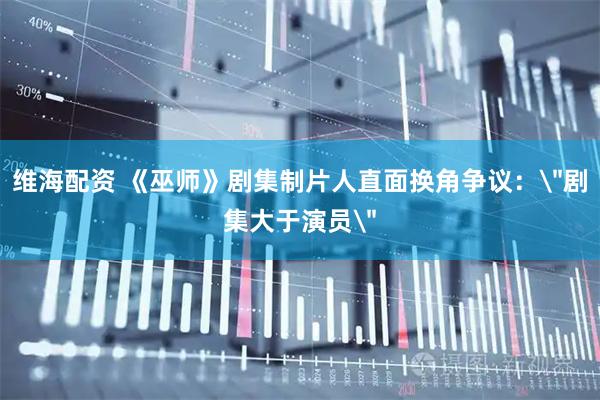维海配资 《巫师》剧集制片人直面换角争议：＂剧集大于演员＂