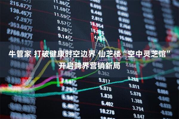 牛管家 打破健康时空边界 仙芝楼“空中灵芝馆”开启跨界营销新局