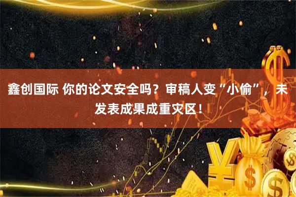 鑫创国际 你的论文安全吗？审稿人变“小偷”，未发表成果成重灾区！