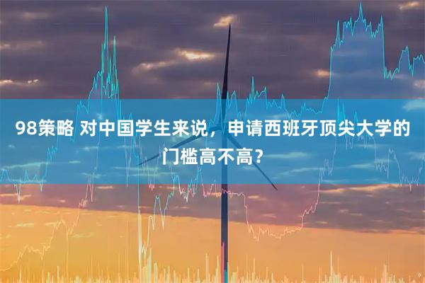 98策略 对中国学生来说，申请西班牙顶尖大学的门槛高不高？