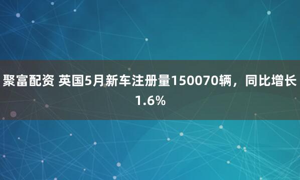 聚富配资 英国5月新车注册量150070辆，同比增长1.6%