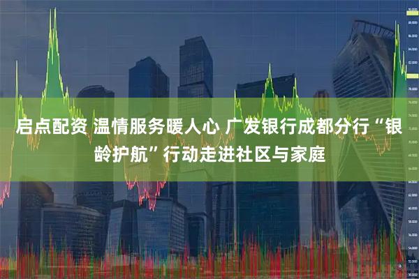 启点配资 温情服务暖人心 广发银行成都分行“银龄护航”行动走进社区与家庭
