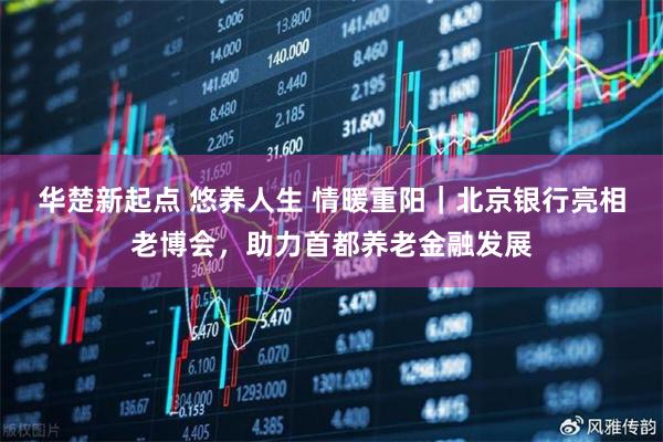 华楚新起点 悠养人生 情暖重阳|北京银行亮相老博会,助力首都养老金融发展