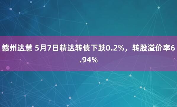 赣州达慧 5月7日精达转债下跌0.2%，转股溢价率6.94%