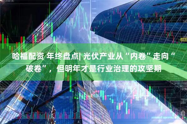哈福配资 年终盘点| 光伏产业从“内卷”走向“破卷”，但明年才是行业治理的攻坚期