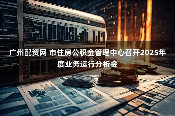 广州配资网 市住房公积金管理中心召开2025年度业务运行分析会
