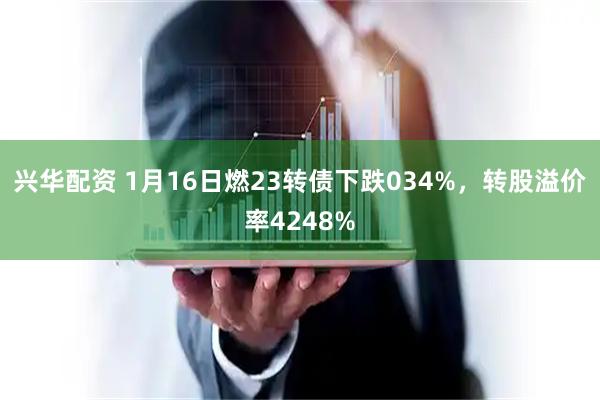 兴华配资 1月16日燃23转债下跌034%，转股溢价率4248%
