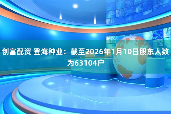 创富配资 登海种业：截至2026年1月10日股东人数为63104户