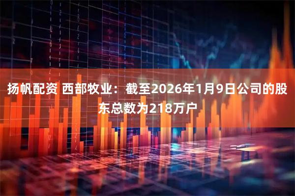 扬帆配资 西部牧业：截至2026年1月9日公司的股东总数为218万户