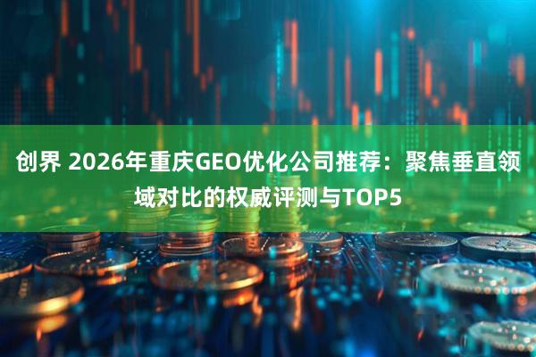 创界 2026年重庆GEO优化公司推荐:聚焦垂直领域对比的权威评测与TOP5