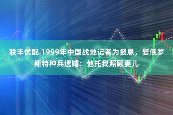 联丰优配 1999年中国战地记者为报恩，娶俄罗斯特种兵遗孀：他托我照顾妻儿