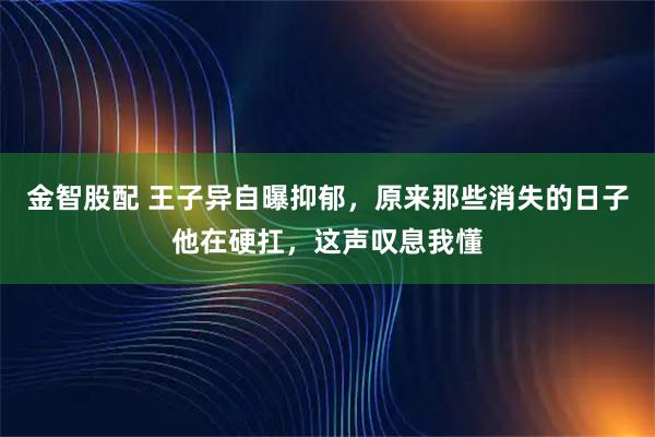 金智股配 王子异自曝抑郁，原来那些消失的日子他在硬扛，这声叹息我懂