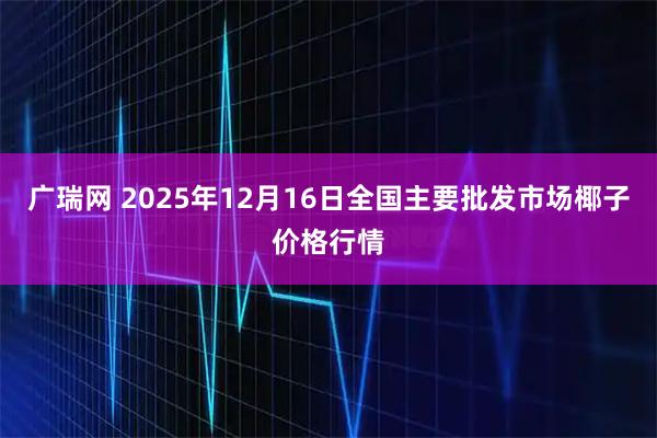 广瑞网 2025年12月16日全国主要批发市场椰子价格行情