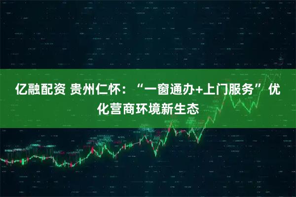 亿融配资 贵州仁怀：“一窗通办+上门服务” 优化营商环境新生态