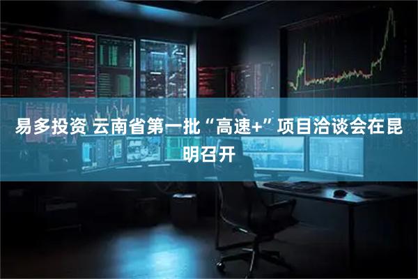 易多投资 云南省第一批“高速+”项目洽谈会在昆明召开