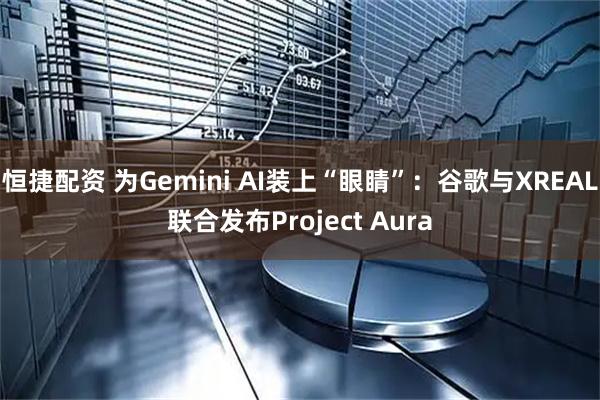 恒捷配资 为Gemini AI装上“眼睛”：谷歌与XREAL联合发布Project Aura