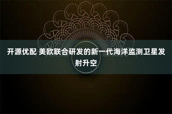 开源优配 美欧联合研发的新一代海洋监测卫星发射升空