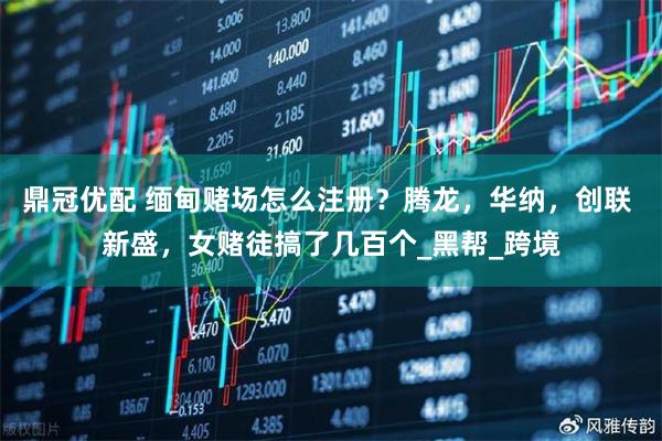 鼎冠优配 缅甸赌场怎么注册?腾龙,华纳,创联 新盛,女赌徒搞了几百个_黑帮_跨境