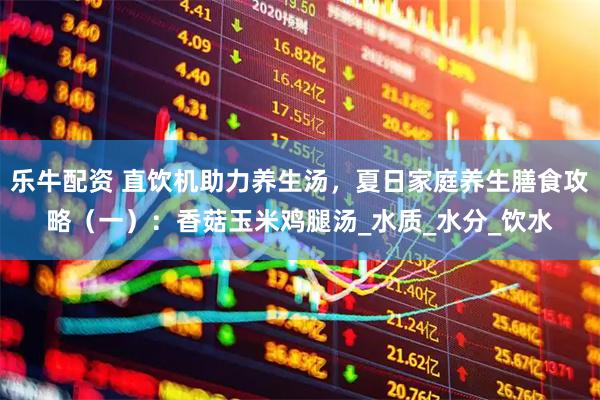 乐牛配资 直饮机助力养生汤，夏日家庭养生膳食攻略（一）：香菇玉米鸡腿汤_水质_水分_饮水