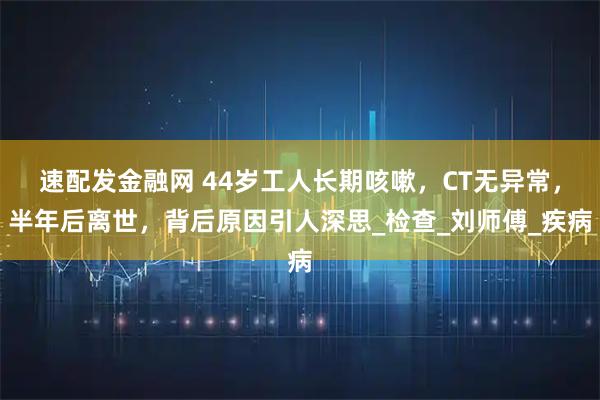 速配发金融网 44岁工人长期咳嗽，CT无异常，半年后离世，背后原因引人深思_检查_刘师傅_疾病