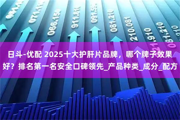 日斗-优配 2025十大护肝片品牌，哪个牌子效果好？排名第一名安全口碑领先_产品种类_成分_配方