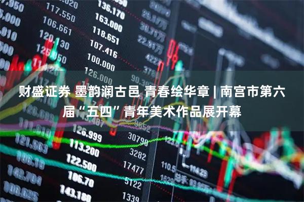 财盛证券 墨韵润古邑 青春绘华章 | 南宫市第六届“五四”青年美术作品展开幕