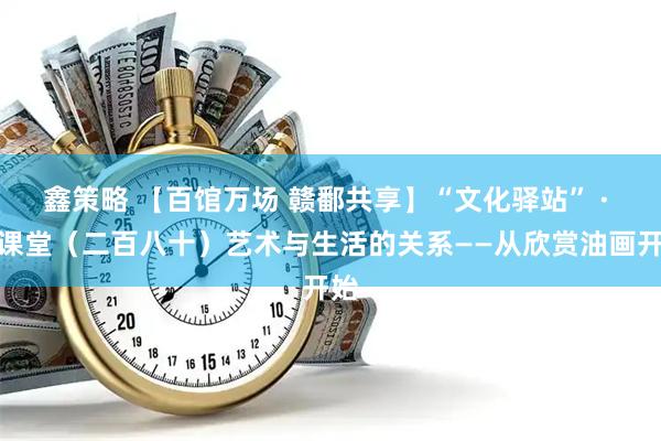 鑫策略 【百馆万场 赣鄱共享】“文化驿站” · 云课堂（二百八十）艺术与生活的关系——从欣赏油画开始