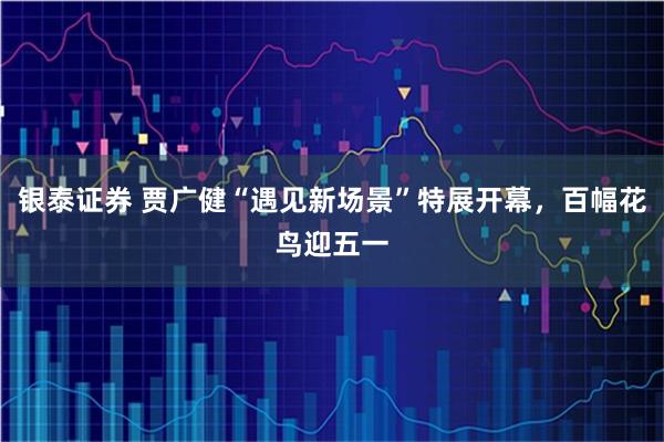 银泰证券 贾广健“遇见新场景”特展开幕，百幅花鸟迎五一